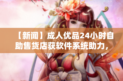 【新闻】成人优品24小时自助售货店获软件系统助力，优化商品销售体验