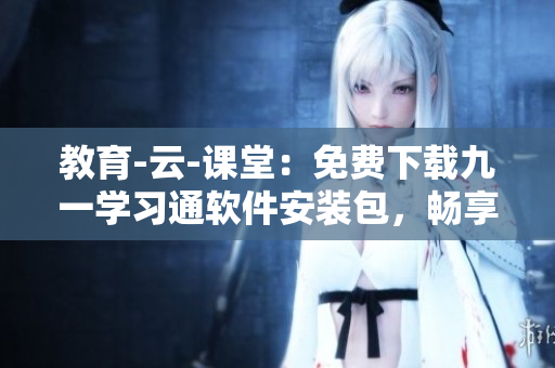 教育-云-课堂:免费下载九一学习通软件安装包,畅享在线学习新体验! 教育-云-课堂:免费下载九一学习通软件安装包,畅享在线学习新体验!