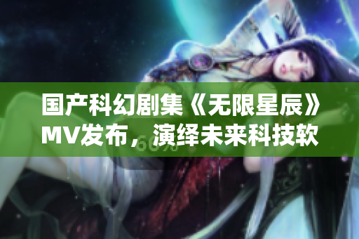 国产科幻剧集《无限星辰》MV发布，演绎未来科技软件的无尽可能性