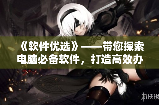 《软件优选》——带您探索电脑必备软件，打造高效办公神器