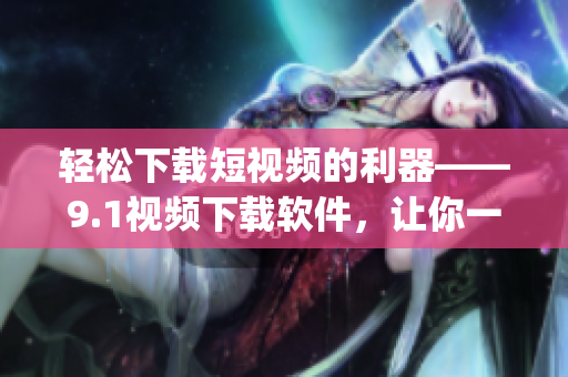 轻松下载短视频的利器——9.1视频下载软件，让你一分钟get高清视频