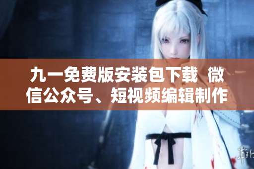 九一免费版安装包下载 微信公众号、短视频编辑制作神器 九一免费版安装包下载 微信公众号、短视频编辑制作神器