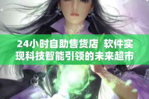 24小时自助售货店  软件实现科技智能引领的未来超市化