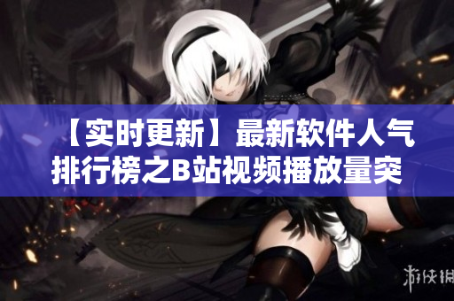 【实时更新】最新软件人气排行榜之B站视频播放量突破新高