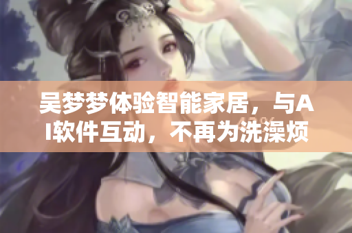 吴梦梦体验智能家居,与AI软件互动,不再为洗澡烦恼 吴梦梦体验智能家居,与AI软件互动,不再为洗澡烦恼