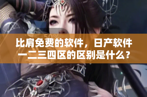 比肩免费的软件，日产软件一二三四区的区别是什么？