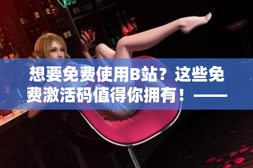 想要免费使用B站？这些免费激活码值得你拥有！——2023年有效