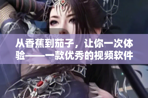 从香蕉到茄子,让你一次体验——一款优秀的视频软件APP 从香蕉到茄子,让你一次体验——一款优秀的视频软件APP