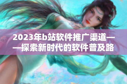 2023年b站软件推广渠道——探索新时代的软件普及路径