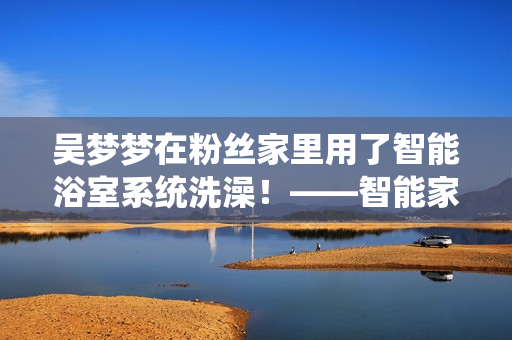 吴梦梦在粉丝家里用了智能浴室系统洗澡！——智能家居软件运用案例