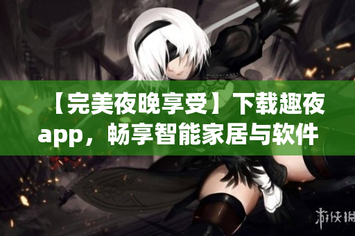 【完美夜晚享受】下载趣夜app，畅享智能家居与软件体验