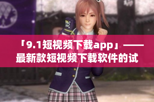 「9.1短视频下载app」——最新款短视频下载软件的试用与评测 「9.1短视频下载app」——最新款短视频下载软件的试用与评测