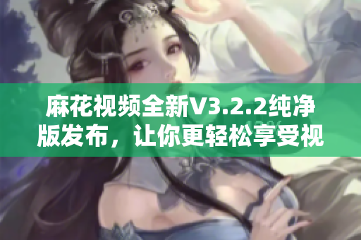 麻花视频全新V3.2.2纯净版发布，让你更轻松享受视频乐趣！