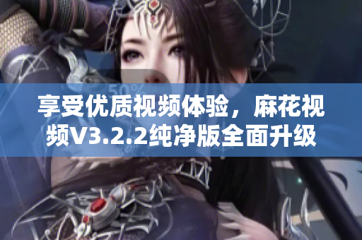 享受优质视频体验,麻花视频V3.2.2纯净版全面升级 享受优质视频体验,麻花视频V3.2.2纯净版全面升级