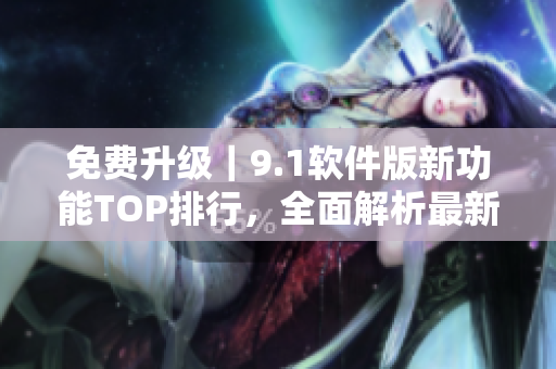免费升级｜9.1软件版新功能TOP排行，全面解析最新版本特点