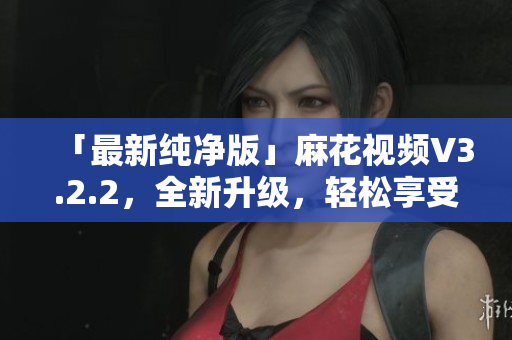 「最新纯净版」麻花视频V3.2.2，全新升级，轻松享受优质软件！