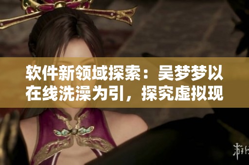 软件新领域探索:吴梦梦以在线洗澡为引,探究虚拟现实技术的应用前景 软件新领域探索:吴梦梦以在线洗澡为引,探究虚拟现实技术的应用前景