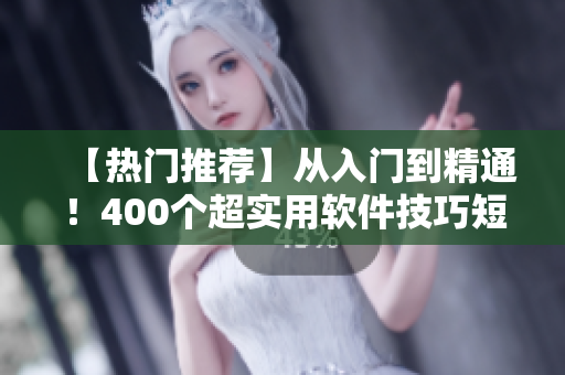 【热门推荐】从入门到精通！400个超实用软件技巧短视频大放送！