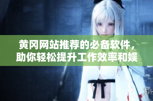 黄冈网站推荐的必备软件，助你轻松提升工作效率和娱乐体验