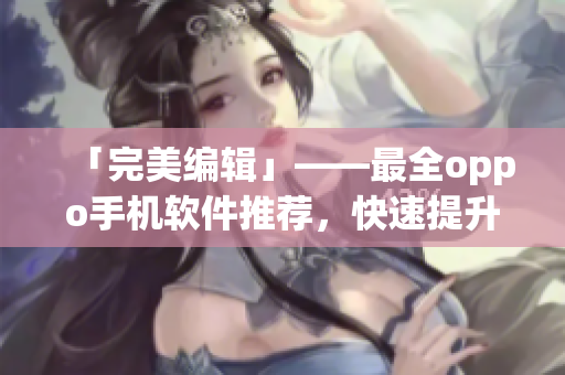 「完美编辑」——最全oppo手机软件推荐，快速提升您的使用体验！