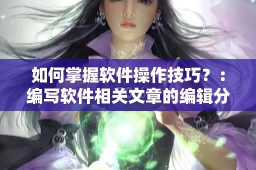 如何掌握软件操作技巧？：编写软件相关文章的编辑分享最佳学习方法！