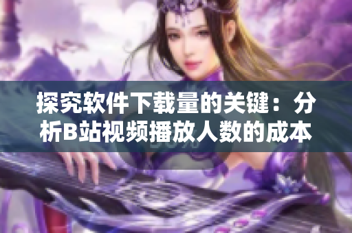 探究软件下载量的关键：分析B站视频播放人数的成本与收益