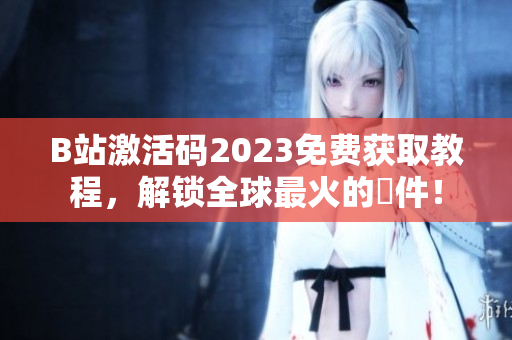 B站激活码2023免费获取教程，解锁全球最火的軟件！