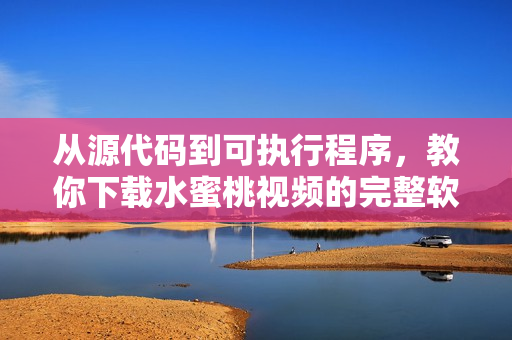 从源代码到可执行程序，教你下载水蜜桃视频的完整软件流程！