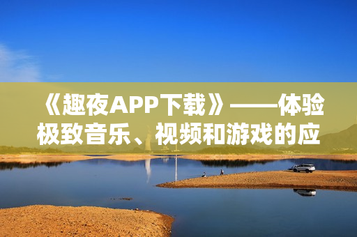 《趣夜APP下载》——体验极致音乐、视频和游戏的应用程序