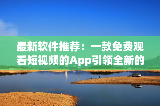 最新软件推荐:一款免费观看短视频的App引领全新的视频娱乐时代 最新软件推荐:一款免费观看短视频的App引领全新的视频娱乐时代