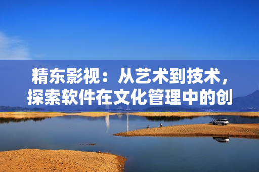 精东影视：从艺术到技术，探索软件在文化管理中的创新应用