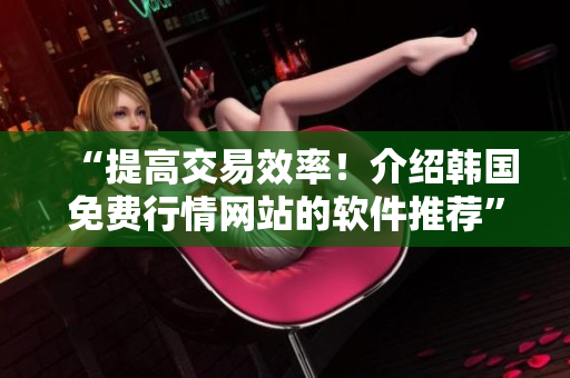 “提高交易效率！介绍韩国免费行情网站的软件推荐”