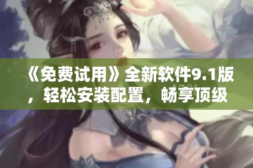 《免费试用》全新软件9.1版，轻松安装配置，畅享顶级软件！