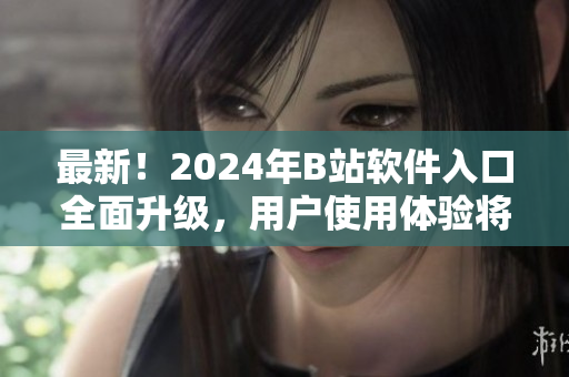 最新！2024年B站软件入口全面升级，用户使用体验将达到全新高度