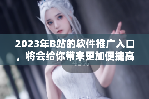 2023年B站的软件推广入口，将会给你带来更加便捷高效的软件使用体验