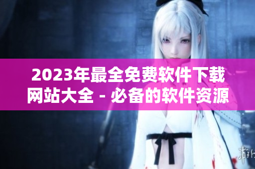 2023年最全免费软件下载网站大全 - 必备的软件资源汇总