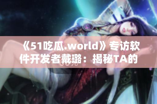 《51吃瓜.world》专访软件开发者戴璐：揭秘TA的编程心路历程