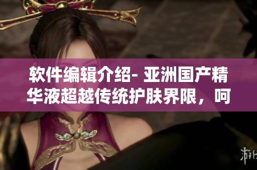 软件编辑介绍- 亚洲国产精华液超越传统护肤界限,呵护肌肤科技革新 软件编辑介绍- 亚洲国产精华液超越传统护肤界限,呵护肌肤科技革新