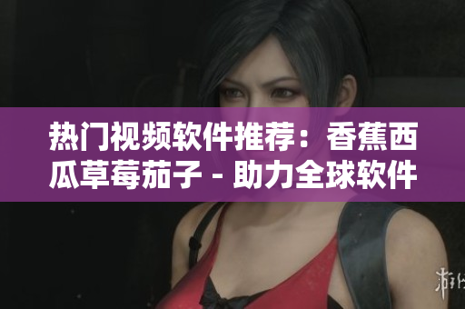 热门视频软件推荐:香蕉西瓜草莓茄子 - 助力全球软件市场创新迭代 热门视频软件推荐:香蕉西瓜草莓茄子 - 助力全球软件市场创新迭代