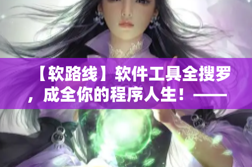 【软路线】软件工具全搜罗，成全你的程序人生！——编写软件的必备参考指南！