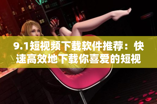 9.1短视频下载软件推荐：快速高效地下载你喜爱的短视频！