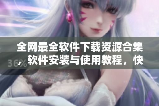 全网最全软件下载资源合集，软件安装与使用教程，快速解决软件疑难杂症！