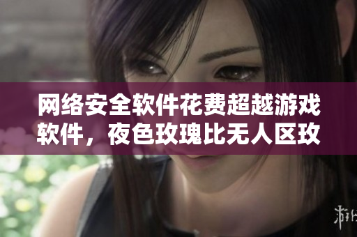 网络安全软件花费超越游戏软件,夜色玫瑰比无人区玫瑰贵多少? 网络安全软件花费超越游戏软件,夜色玫瑰比无人区玫瑰贵多少?