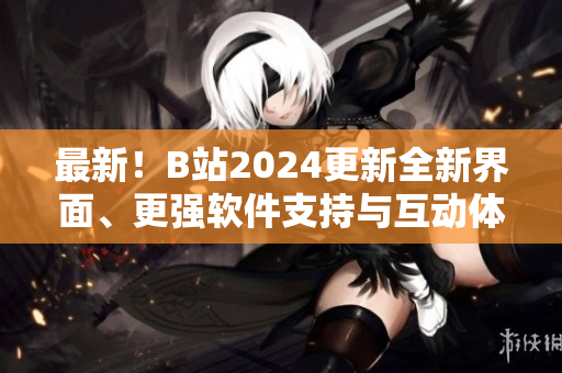最新！B站2024更新全新界面、更强软件支持与互动体验加强