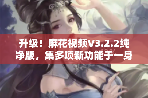升级！麻花视频V3.2.2纯净版，集多项新功能于一身