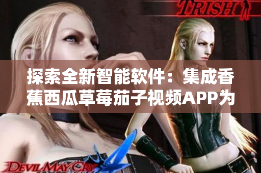 探索全新智能软件:集成香蕉西瓜草莓茄子视频APP为一体 探索全新智能软件:集成香蕉西瓜草莓茄子视频APP为一体