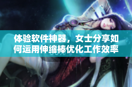 体验软件神器，女士分享如何运用伸缩棒优化工作效率
