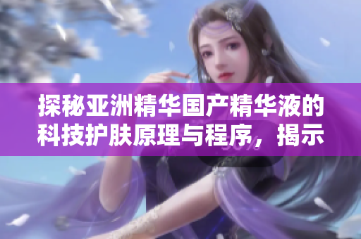 探秘亚洲精华国产精华液的科技护肤原理与程序,揭示软件与美肌的奇妙联系 探秘亚洲精华国产精华液的科技护肤原理与程序,揭示软件与美肌的奇妙联系