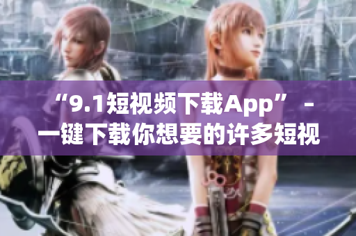“9.1短视频下载App” – 一键下载你想要的许多短视频！