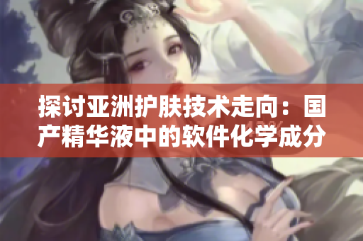 探讨亚洲护肤技术走向:国产精华液中的软件化学成分能否提升护肤功效? 探讨亚洲护肤技术走向:国产精华液中的软件化学成分能否提升护肤功效?